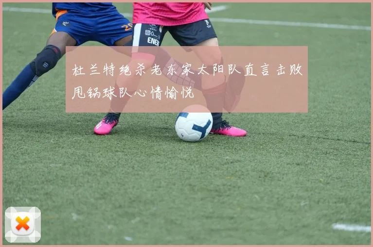 杜兰特绝杀老东家太阳队直言击败甩锅球队心情愉悦