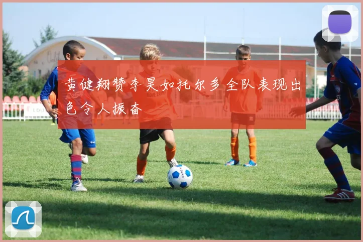 黄健翔赞李昊如托尔多全队表现出色令人振奋