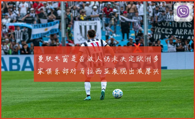 曼联冬窗是否放人仍未决定欧洲多家俱乐部对马拉西亚表现出浓厚兴趣